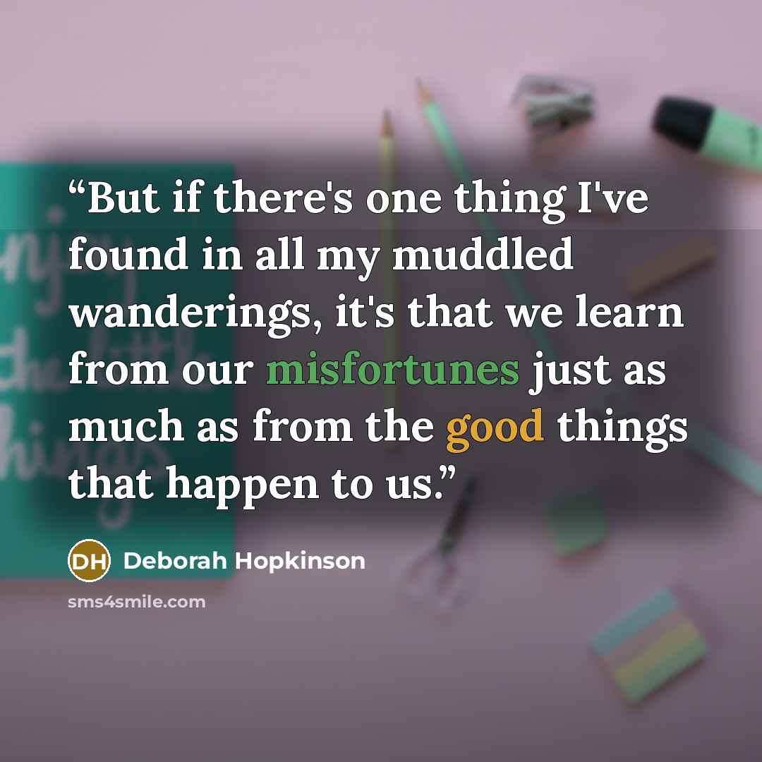 “But if there's one thing I've found in all my muddled wanderings, it's that we learn from our misfortunes just as much as from the good things that happen to us.” quote by Deborah Hopkinson
