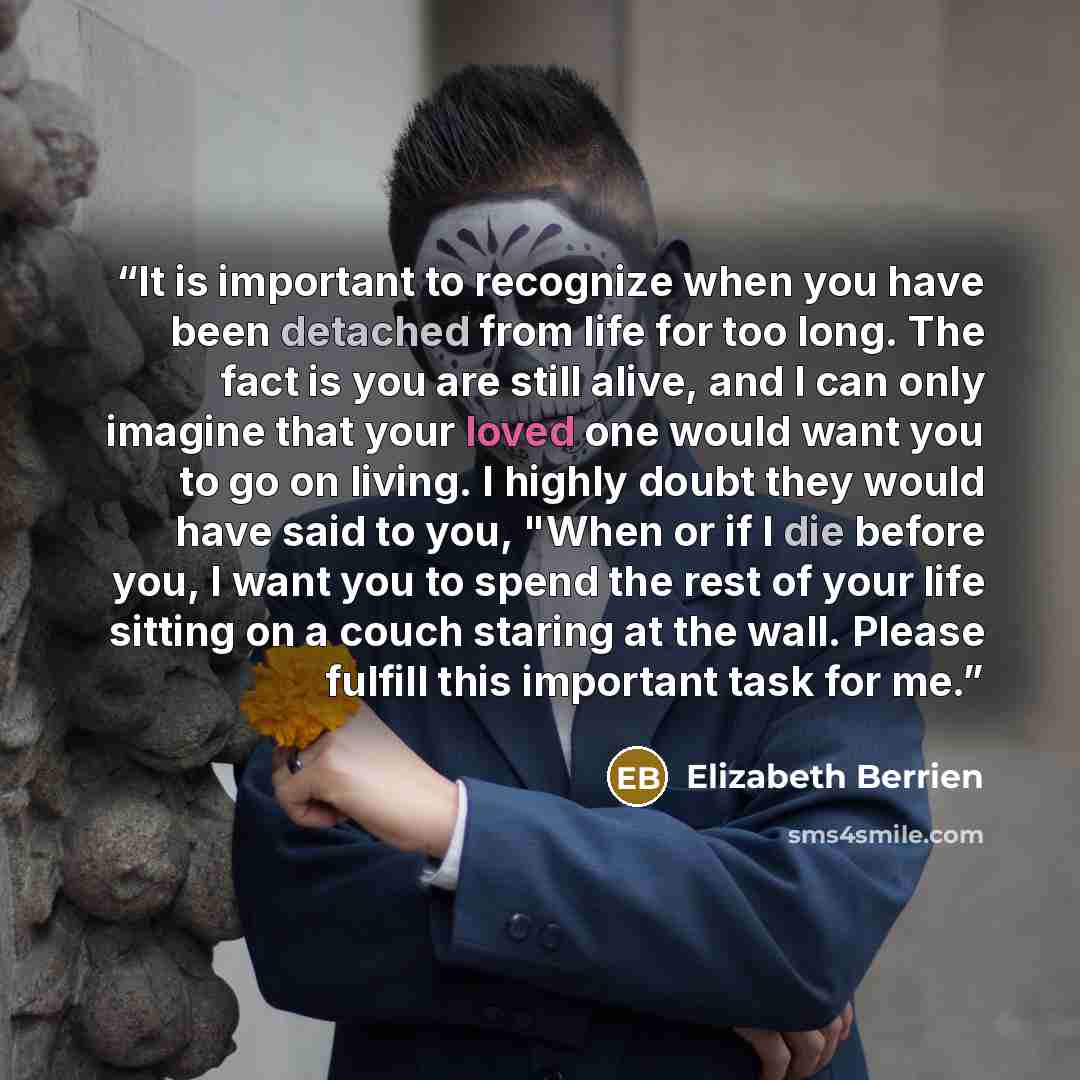“It is important to recognize when you have been detached from life for too long. The fact is you are still alive, and I can only imagine that your loved one would want you to go on living. I highly doubt they would have said to you, "When or if I die before you, I want you to spend the rest of…” quote by Elizabeth Berrien