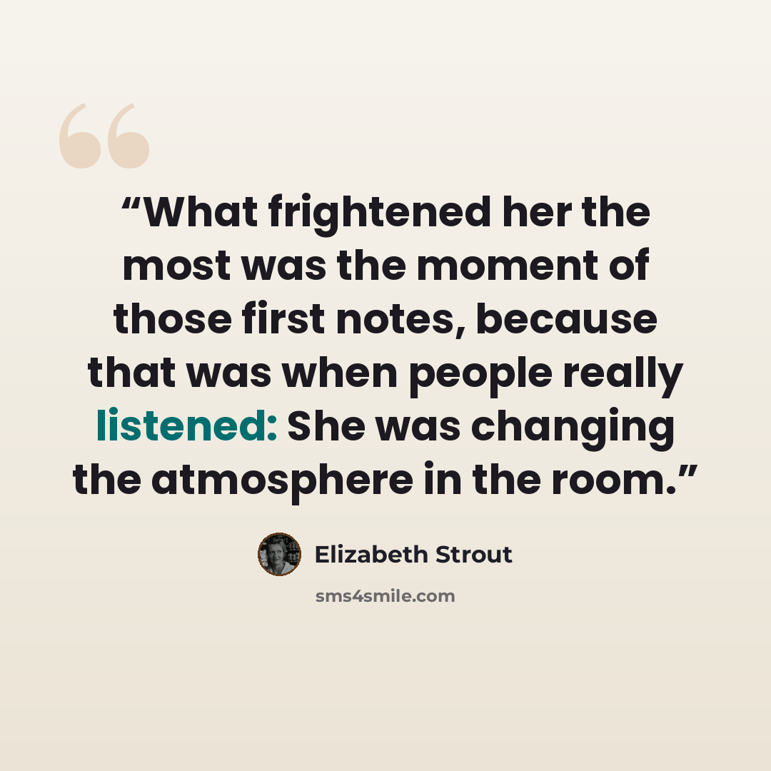“What frightened her the most was the moment of those first notes, because that was when people really listened: She was changing the atmosphere in the room.” quote by Elizabeth Strout