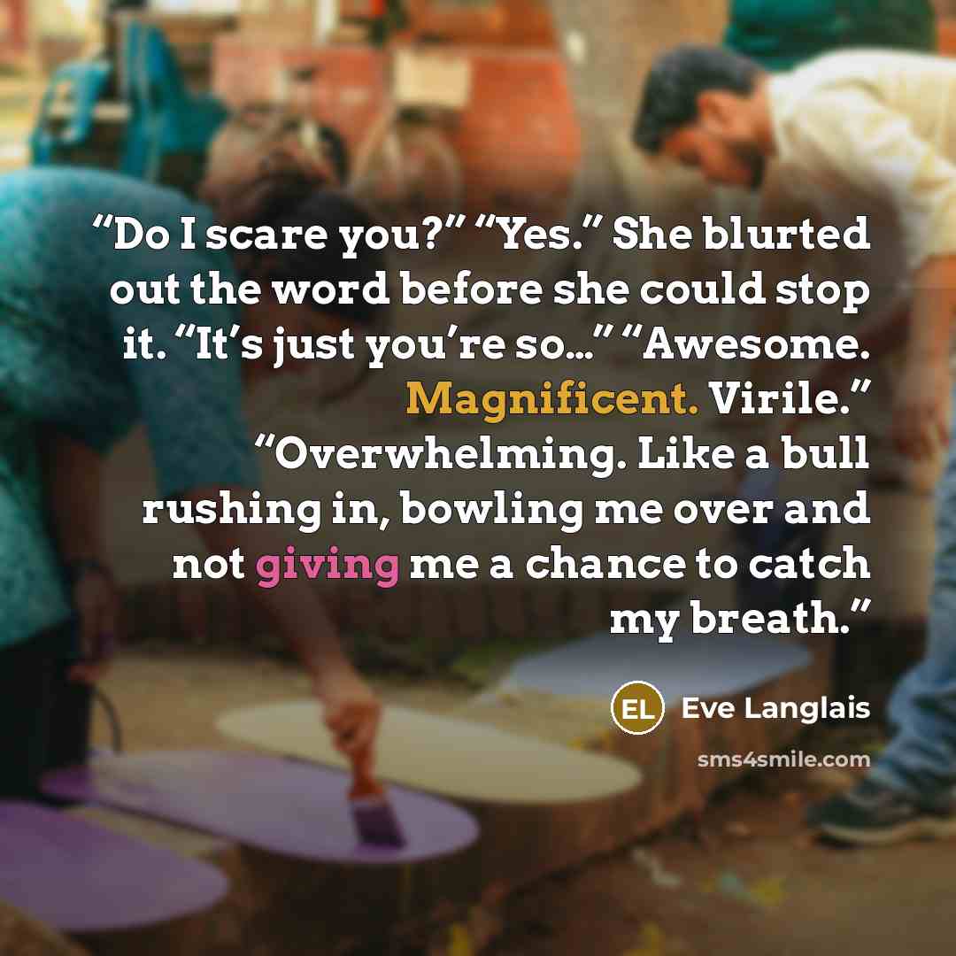 “Do I scare you?” “Yes.” She blurted out the word before she could stop it. “It’s just you’re so…” “Awesome. Magnificent. Virile.” “Overwhelming. Like a bull rushing in, bowling me over and not giving me a chance to catch my breath.” quote by Eve Langlais