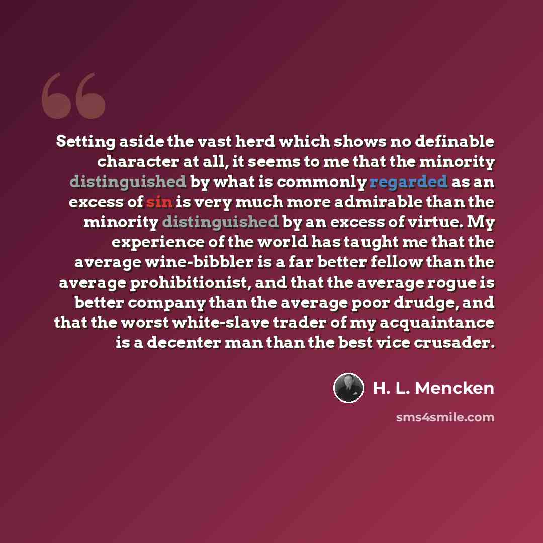 “Setting aside the vast herd which shows no definable character at all, it seems to me that the minority distinguished by what is commonly regarded as an excess of sin is very much more admirable than the minority distinguished by an excess of virtue. My experience of the world has taught me that…” quote by H. L. Mencken