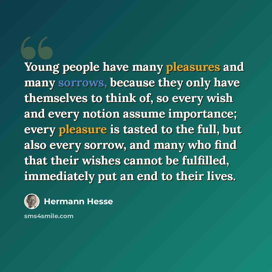 “Young people have many pleasures and many sorrows, because they only have themselves to think of, so every wish and every notion assume importance; every pleasure is tasted to the full, but also every sorrow, and many who find that their wishes cannot be fulfilled, immediately put an end to their…” quote by Hermann Hesse