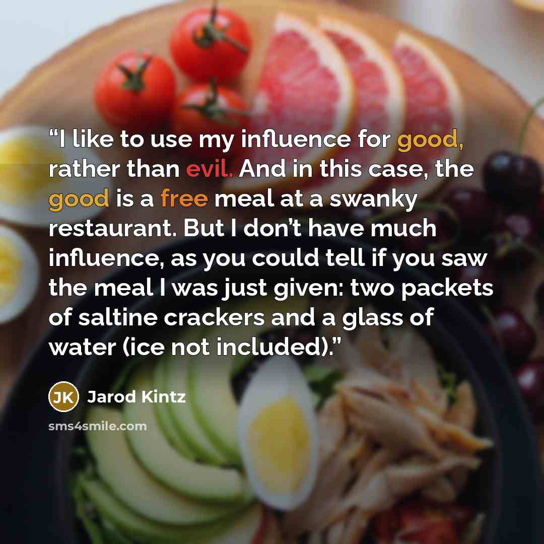 “I like to use my influence for good, rather than evil. And in this case, the good is a free meal at a swanky restaurant. But I don’t have much influence, as you could tell if you saw the meal I was just given: two packets of saltine crackers and a glass of water (ice not included).” quote by Jarod Kintz