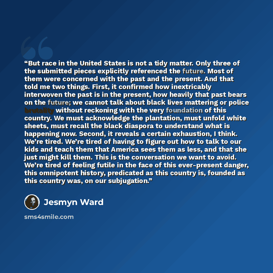 “But race in the United States is not a tidy matter. Only three of the submitted pieces explicitly referenced the future. Most of them were concerned with the past and the present. And that told me two things. First, it confirmed how inextricably interwoven the past is in the present, how heavily…” quote by Jesmyn Ward