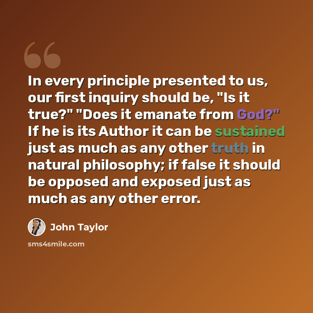 “In every principle presented to us, our first inquiry should be, "Is it true?" "Does it emanate from God?" If he is its Author it can be sustained just as much as any other truth in natural philosophy; if false it should be opposed and exposed just as much as any other error.” quote by John Taylor