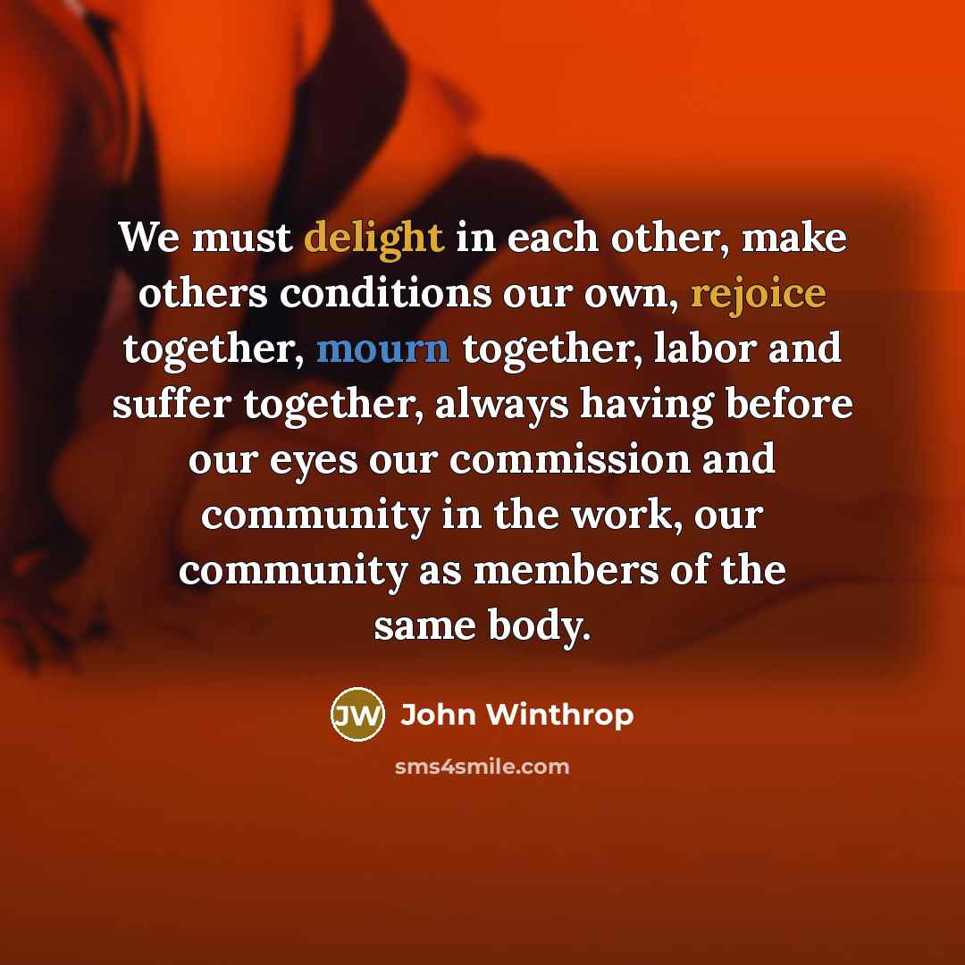 “We must delight in each other, make others conditions our own, rejoice together, mourn together, labor and suffer together, always having before our eyes our commission and community in the work, our community as members of the same body.” quote by John Winthrop