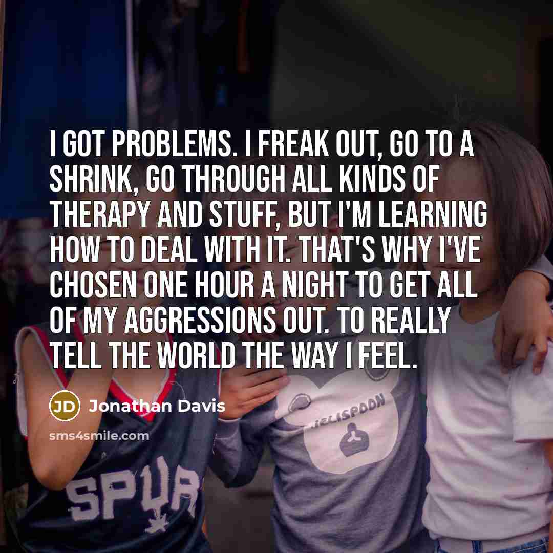“I got problems. I freak out, go to a shrink, go through all kinds of therapy and stuff, but I'm learning how to deal with it. That's why I've chosen one hour a night to get all of my aggressions out. to really tell the world the way I feel.” quote by Jonathan Davis