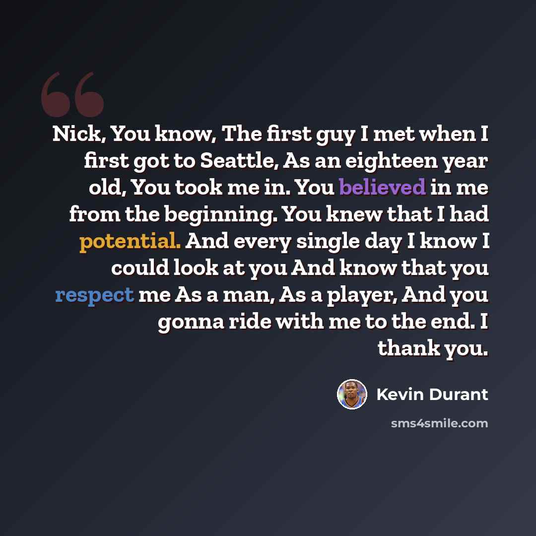 “Nick, You know, The first guy I met when I first got to Seattle, As an eighteen year old, You took me in. You believed in me from the beginning. You knew that I had potential. And every single day I know I could look at you And know that you respect me As a man, As a player, And you gonna ride…” quote by Kevin Durant