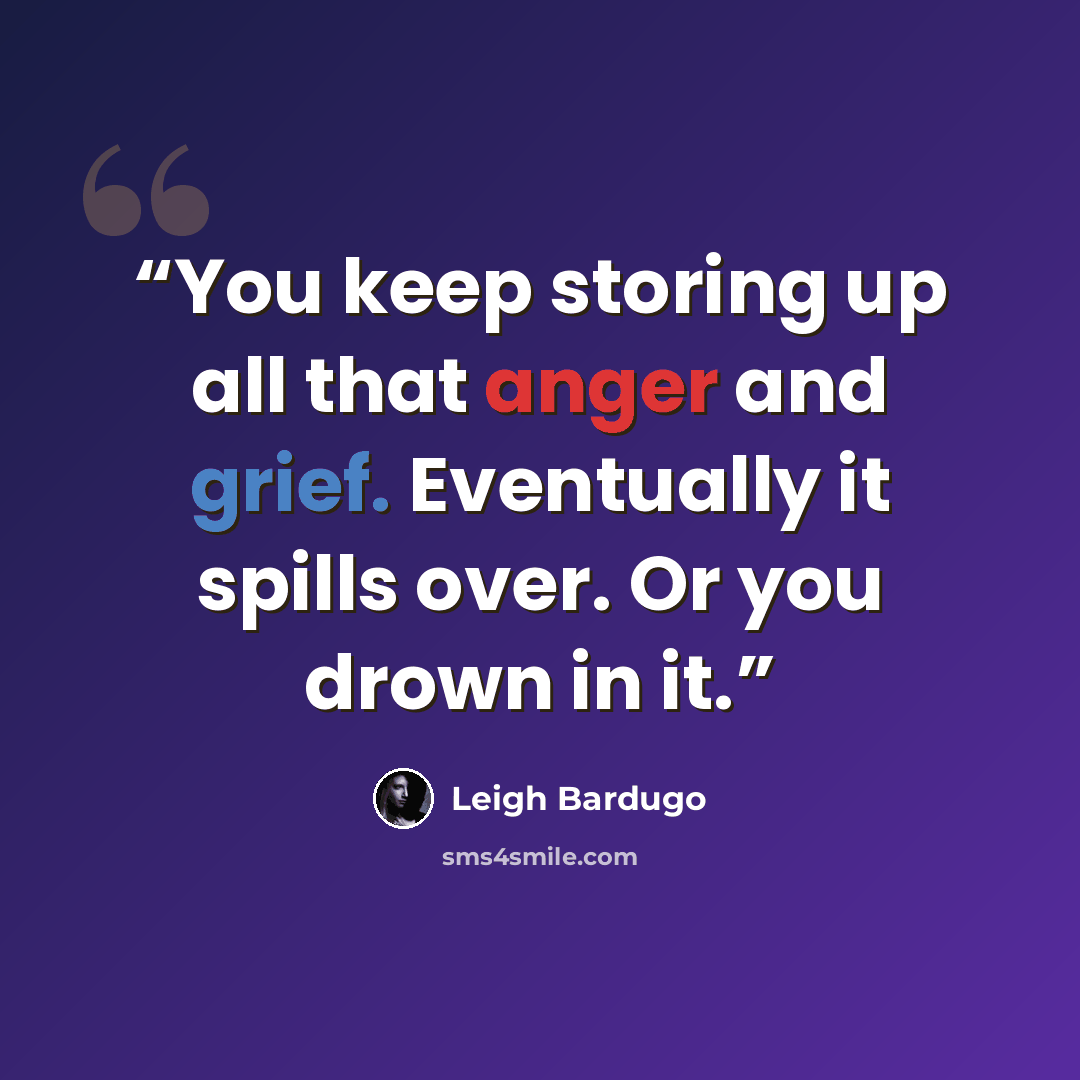 “You keep storing up all that anger and grief. Eventually it spills over. Or you drown in it.” quote by Leigh Bardugo