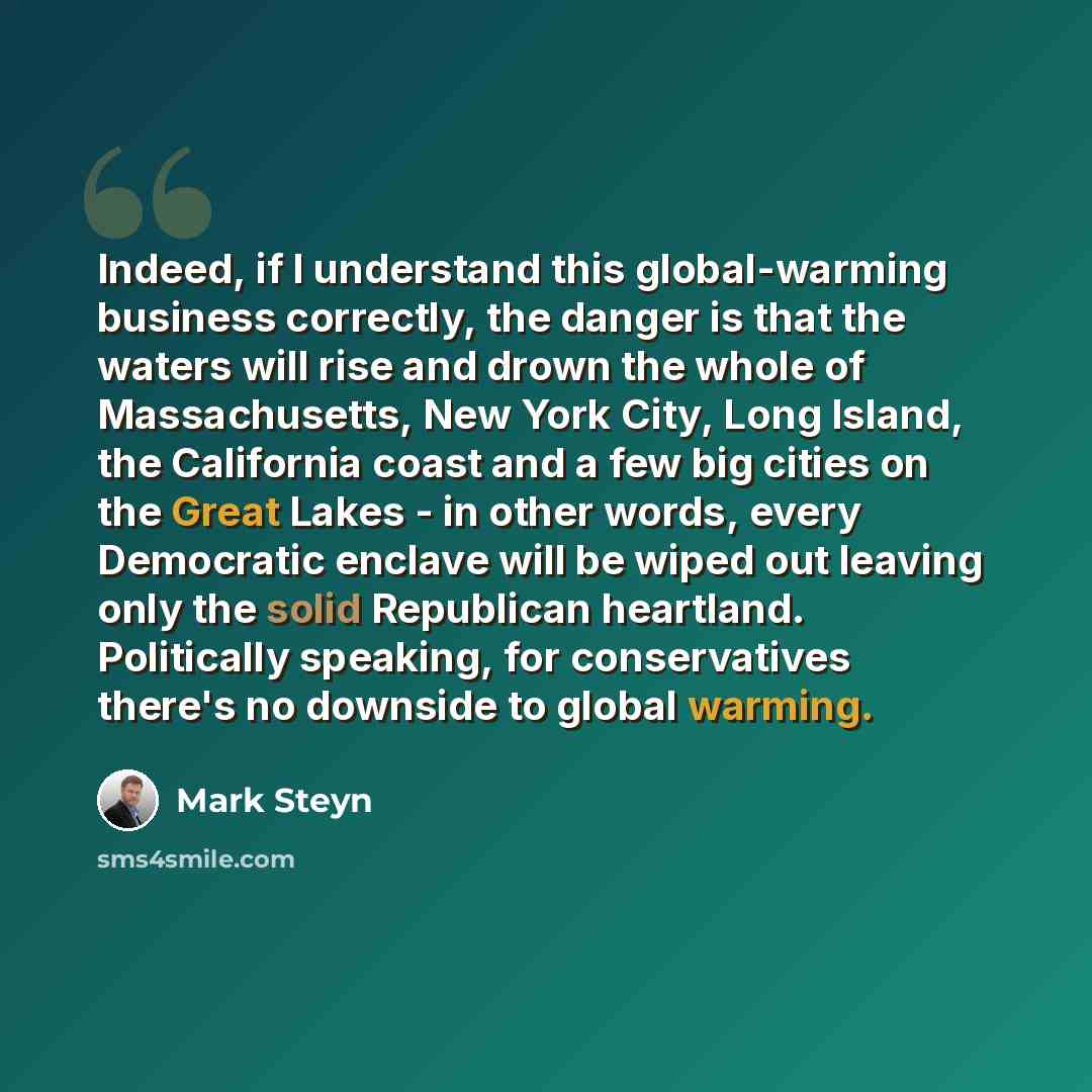“Indeed, if I understand this global-warming business correctly, the danger is that the waters will rise and drown the whole of Massachusetts, New York City, Long Island, the California coast and a few big cities on the Great Lakes - in other words, every Democratic enclave will be wiped out…” quote by Mark Steyn