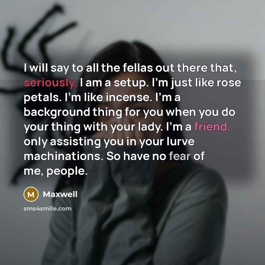 “I will say to all the fellas out there that, seriously, I am a setup. I'm just like rose petals. I'm like incense. I'm a background thing for you when you do your thing with your lady. I'm a friend, only assisting you in your lurve machinations. So have no fear of me, people.” quote by Maxwell