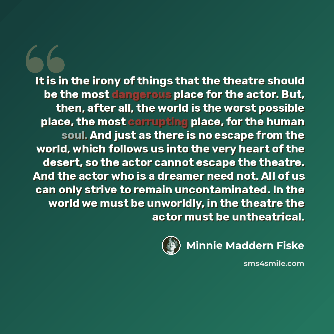 “It is in the irony of things that the theatre should be the most dangerous place for the actor. But, then, after all, the world is the worst possible place, the most corrupting place, for the human soul. And just as there is no escape from the world, which follows us into the very heart of the…” quote by Minnie Maddern Fiske