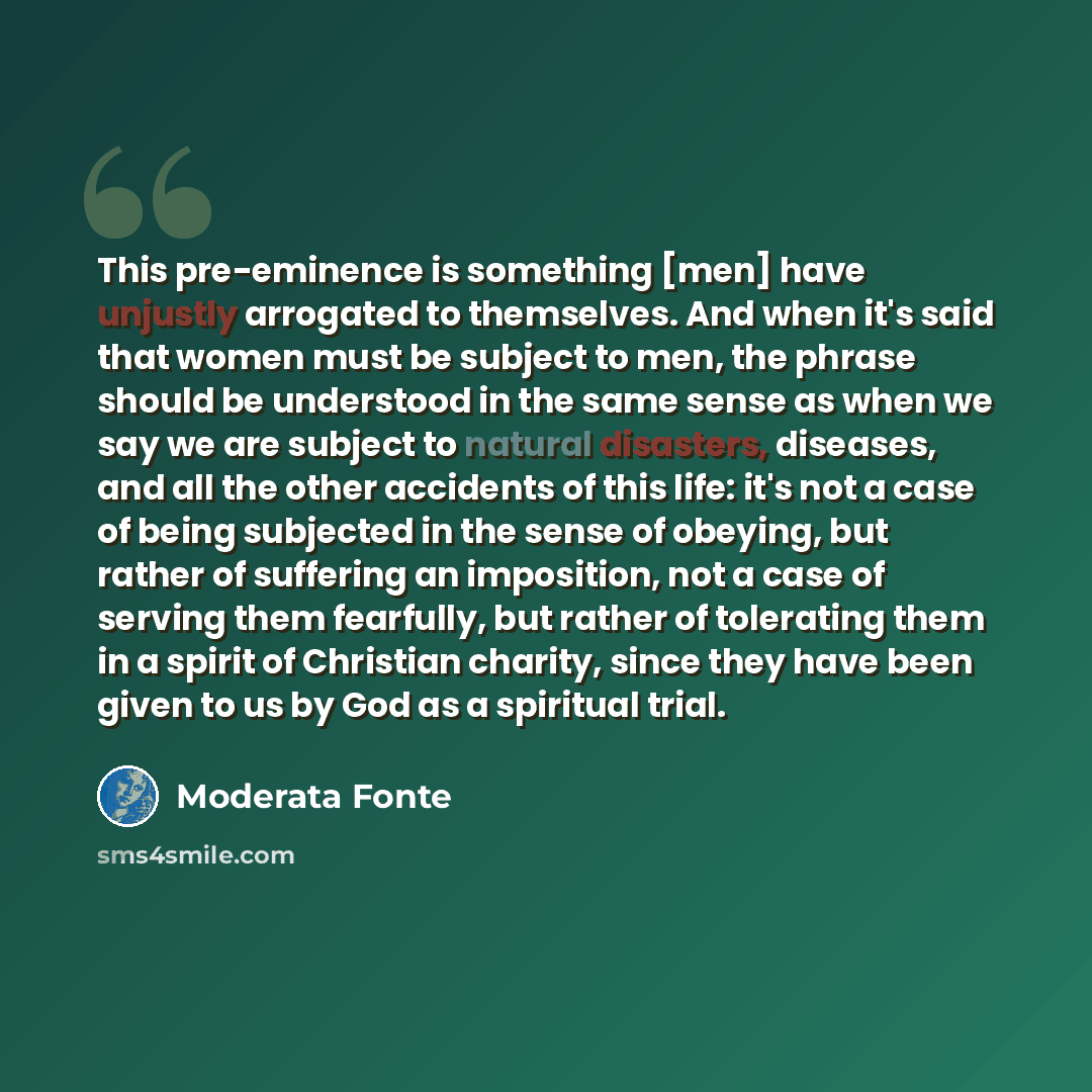 “This pre-eminence is something [men] have unjustly arrogated to themselves. And when it's said that women must be subject to men, the phrase should be understood in the same sense as when we say we are subject to natural disasters, diseases, and all the other accidents of this life: it's not a…” quote by Moderata Fonte