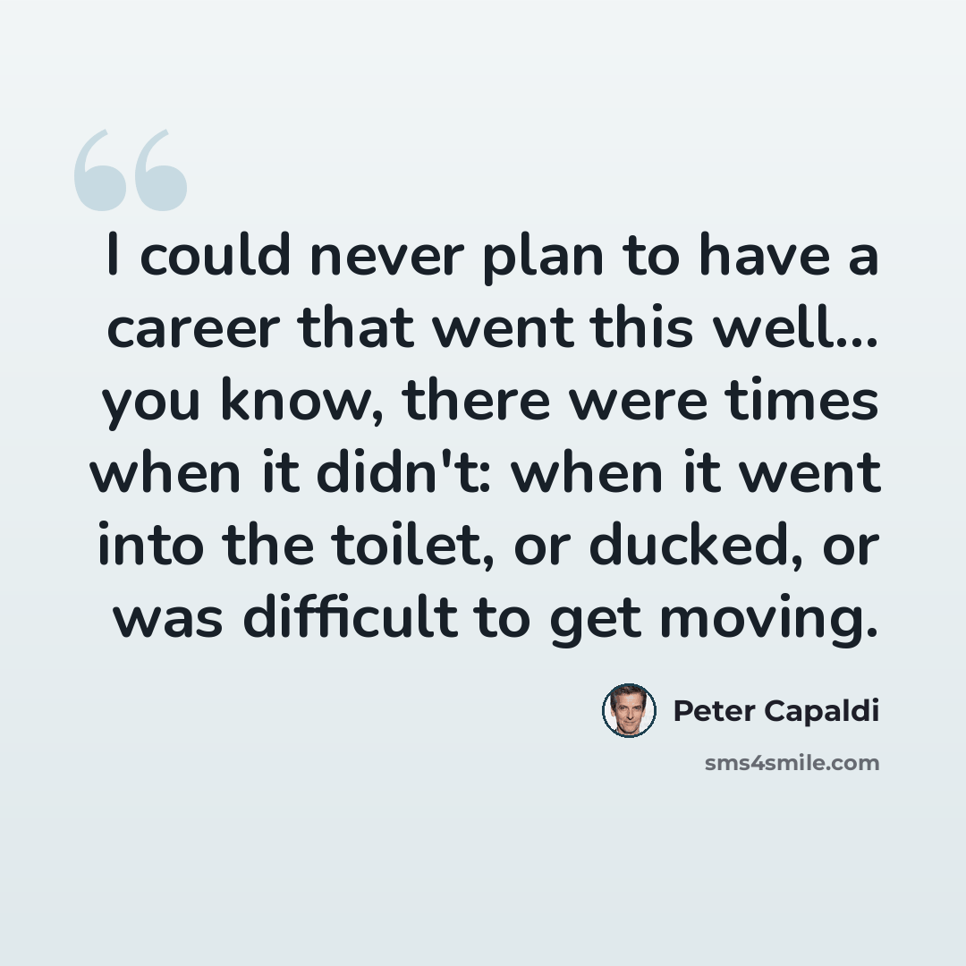 “I could never plan to have a career that went this well... you know, there were times when it didn't: when it went into the toilet, or ducked, or was difficult to get moving.” quote by Peter Capaldi