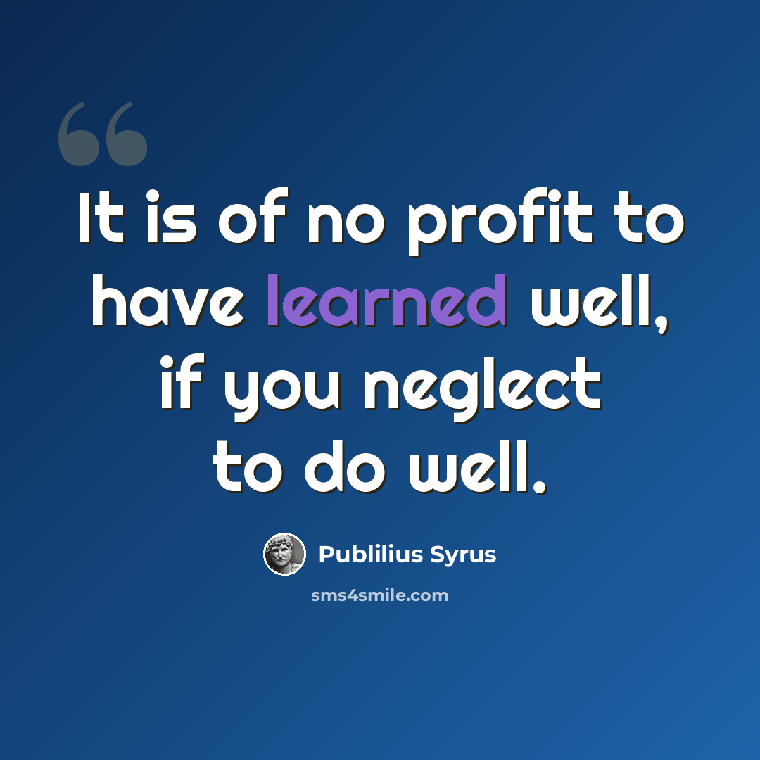 “It is of no profit to have learned well, if you neglect to do well.” quote by Publilius Syrus