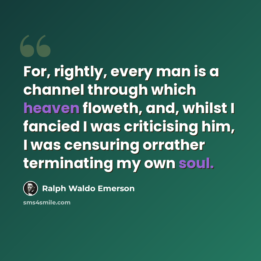 “For, rightly, every man is a channel through which heaven floweth, and, whilst I fancied I was criticising him, I was censuring orrather terminating my own soul.” quote by Ralph Waldo Emerson