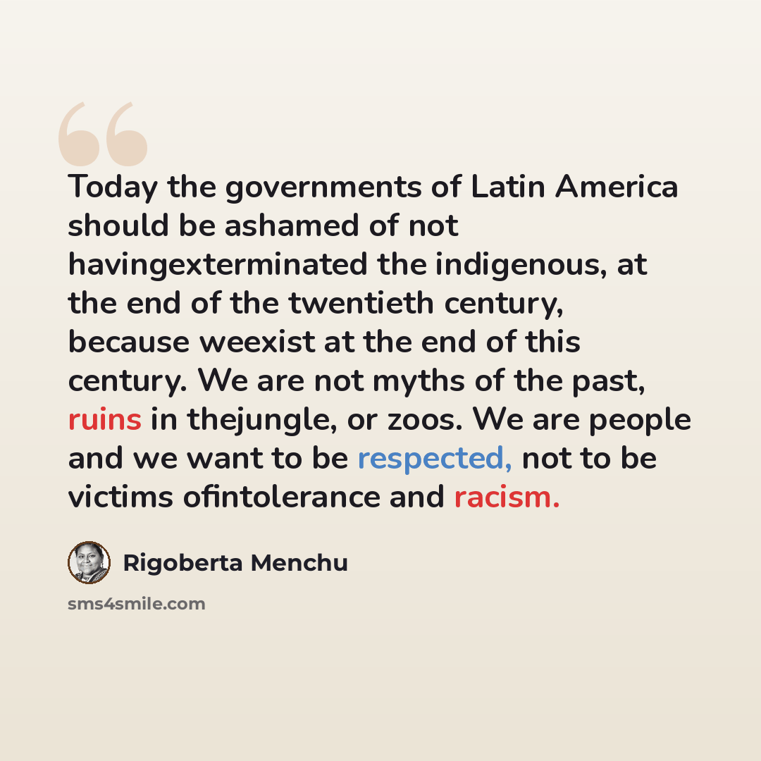 “Today the governments of Latin America should be ashamed of not havingexterminated the indigenous, at the end of the twentieth century, because weexist at the end of this century. We are not myths of the past, ruins in thejungle, or zoos. We are people and we want to be respected, not to be…” quote by Rigoberta Menchu