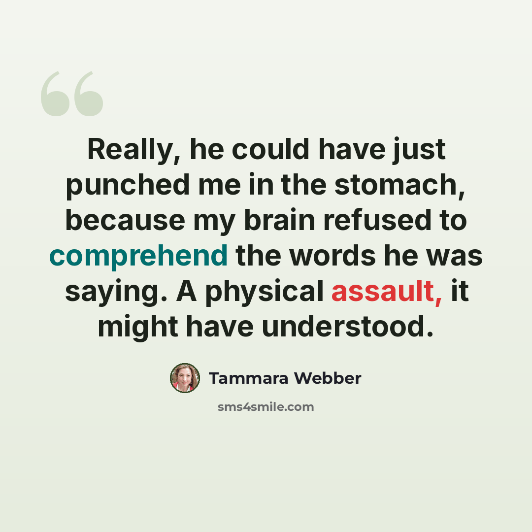 “Really, he could have just punched me in the stomach, because my brain refused to comprehend the words he was saying. A physical assault, it might have understood.” quote by Tammara Webber