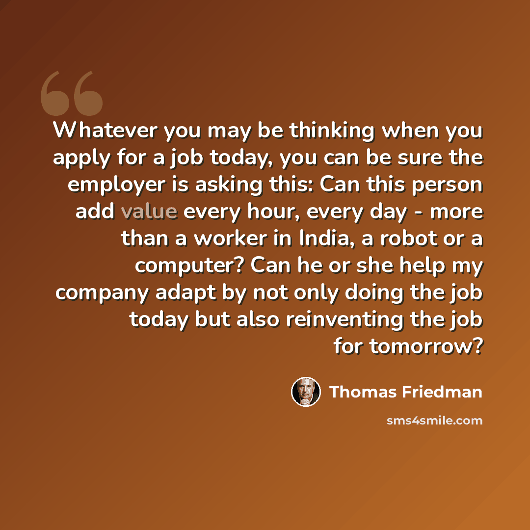 “Whatever you may be thinking when you apply for a job today, you can be sure the employer is asking this: Can this person add value every hour, every day - more than a worker in India, a robot or a computer? Can he or she help my company adapt by not only doing the job today but also reinventing…” quote by Thomas Friedman