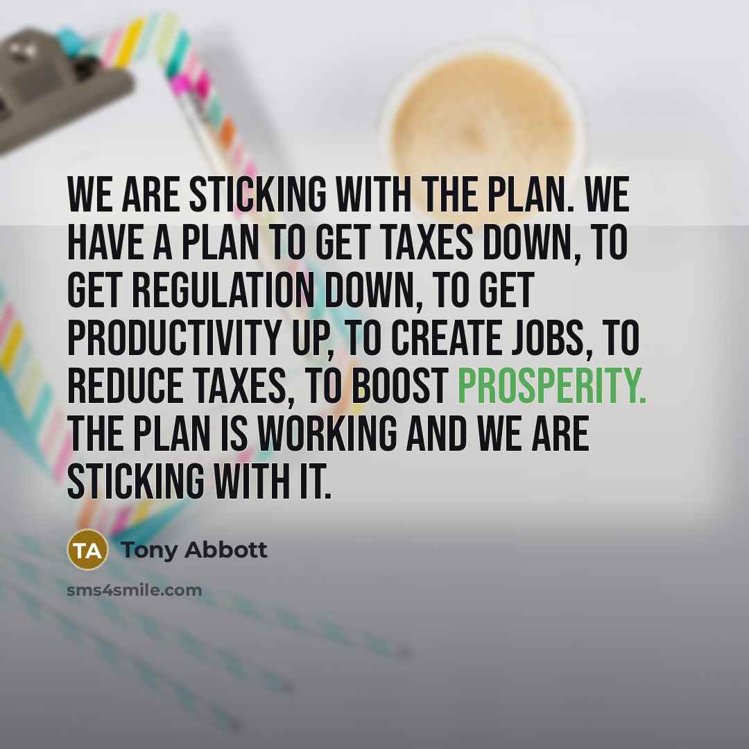 “We are sticking with the plan. We have a plan to get taxes down, to get regulation down, to get productivity up, to create jobs, to reduce taxes, to boost prosperity. The plan is working and we are sticking with it.” quote by Tony Abbott