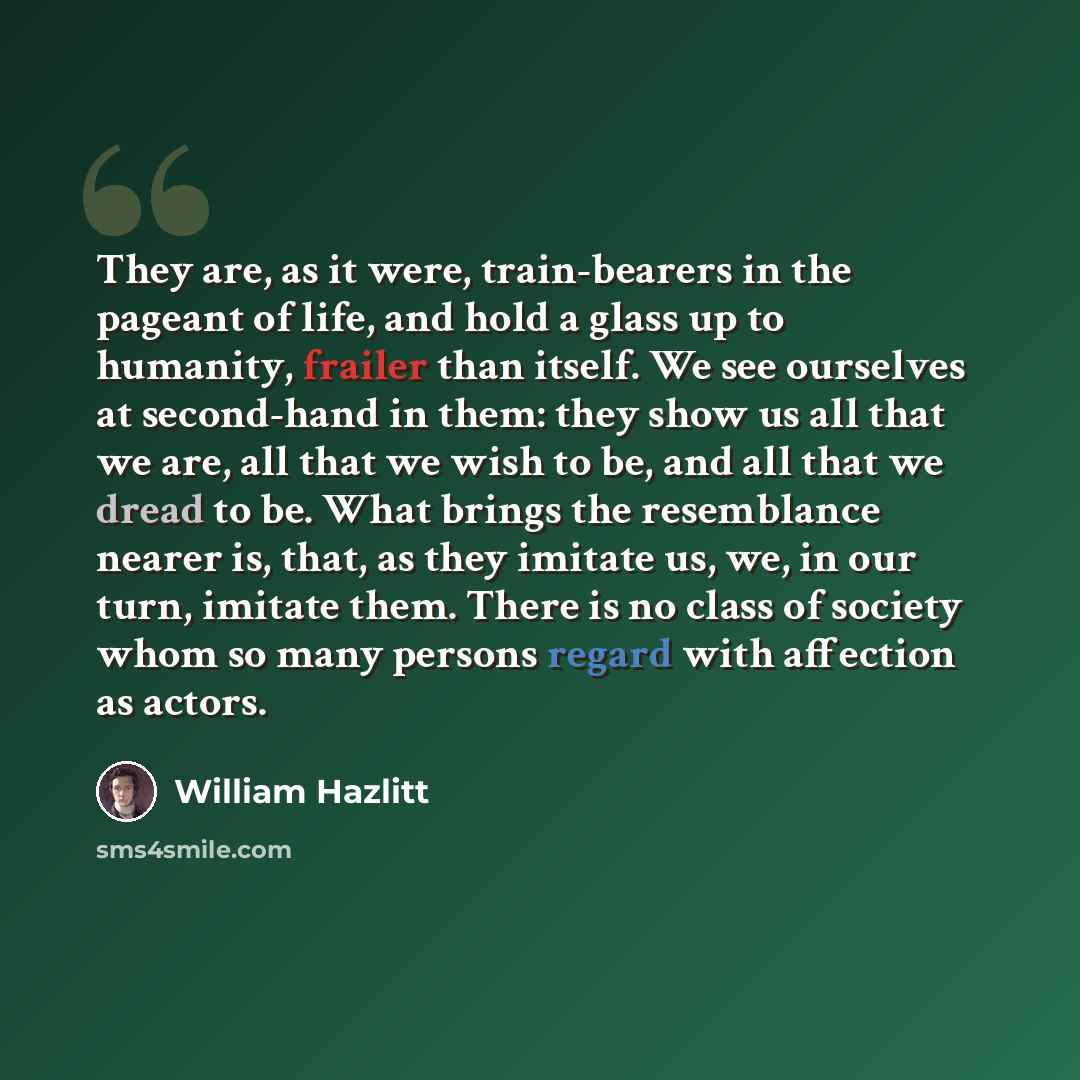 “They are, as it were, train-bearers in the pageant of life, and hold a glass up to humanity, frailer than itself. We see ourselves at second-hand in them: they show us all that we are, all that we wish to be, and all that we dread to be. What brings the resemblance nearer is, that, as they imitate…” quote by William Hazlitt
