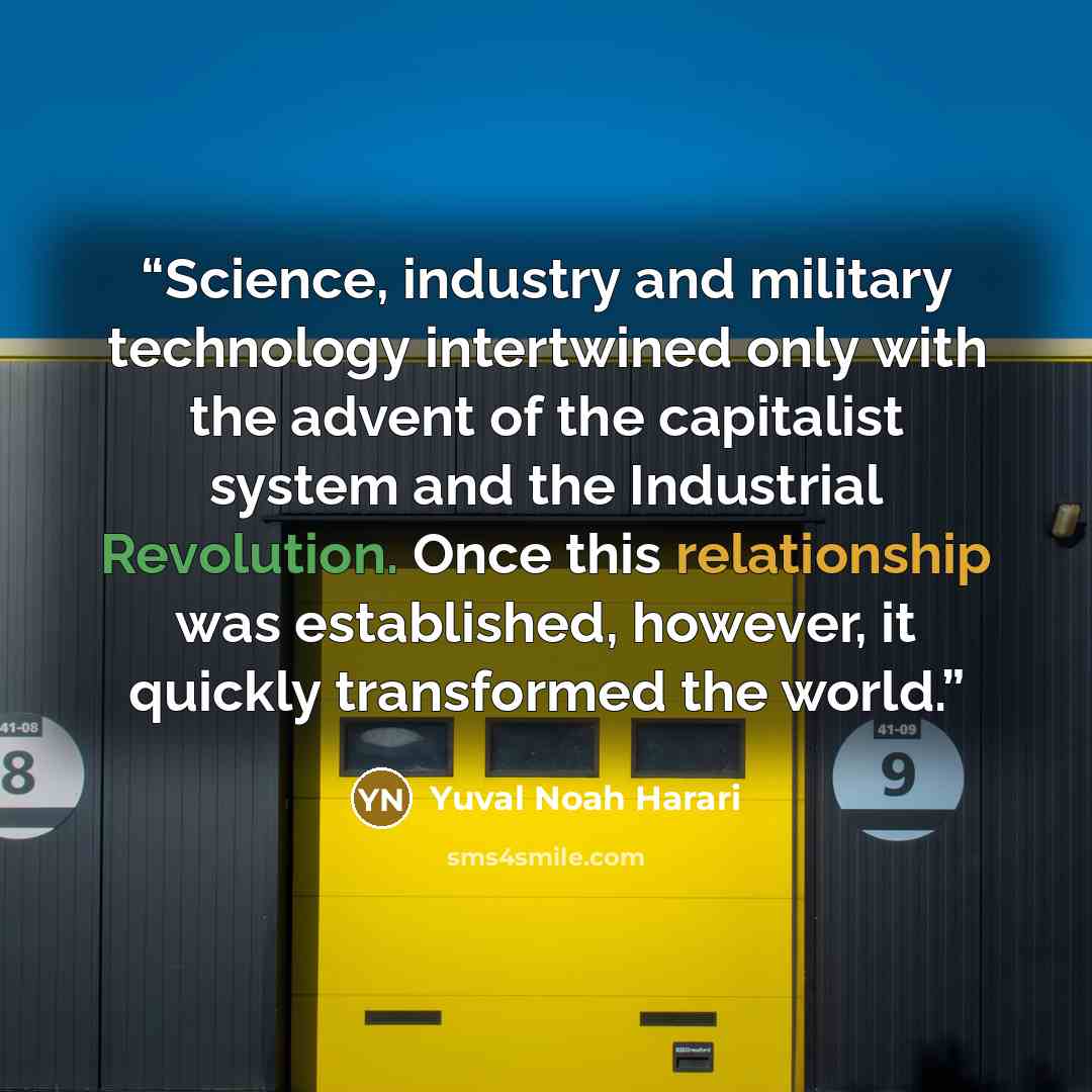“Science, industry and military technology intertwined only with the advent of the capitalist system and the Industrial Revolution. Once this relationship was established, however, it quickly transformed the world.” quote by Yuval Noah Harari