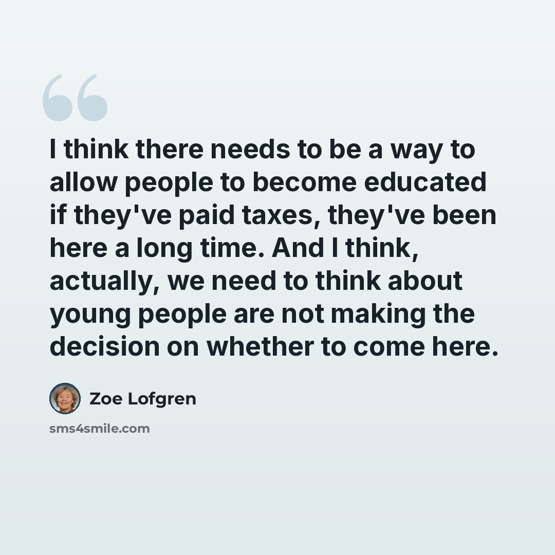 “I think there needs to be a way to allow people to become educated if they've paid taxes, they've been here a long time. And I think, actually, we need to think about young people are not making the decision on whether to come here.” quote by Zoe Lofgren