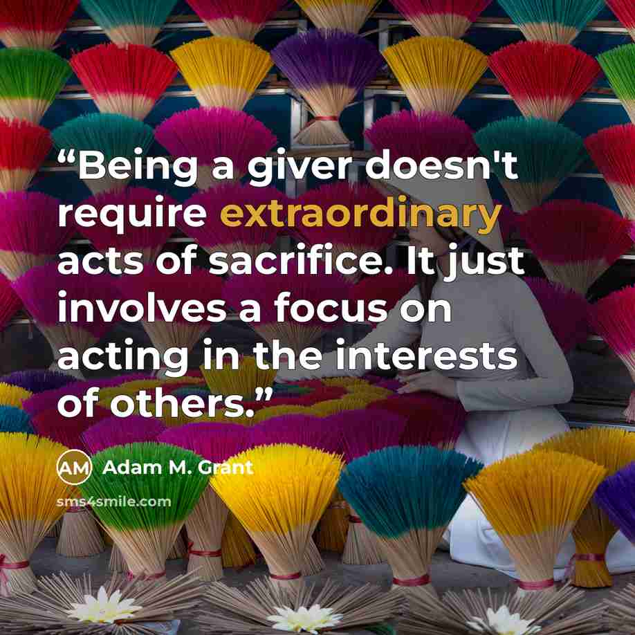 “Being a giver doesn't require extraordinary acts of sacrifice. It just involves a focus on acting in the interests of others.” quote by Adam M. Grant