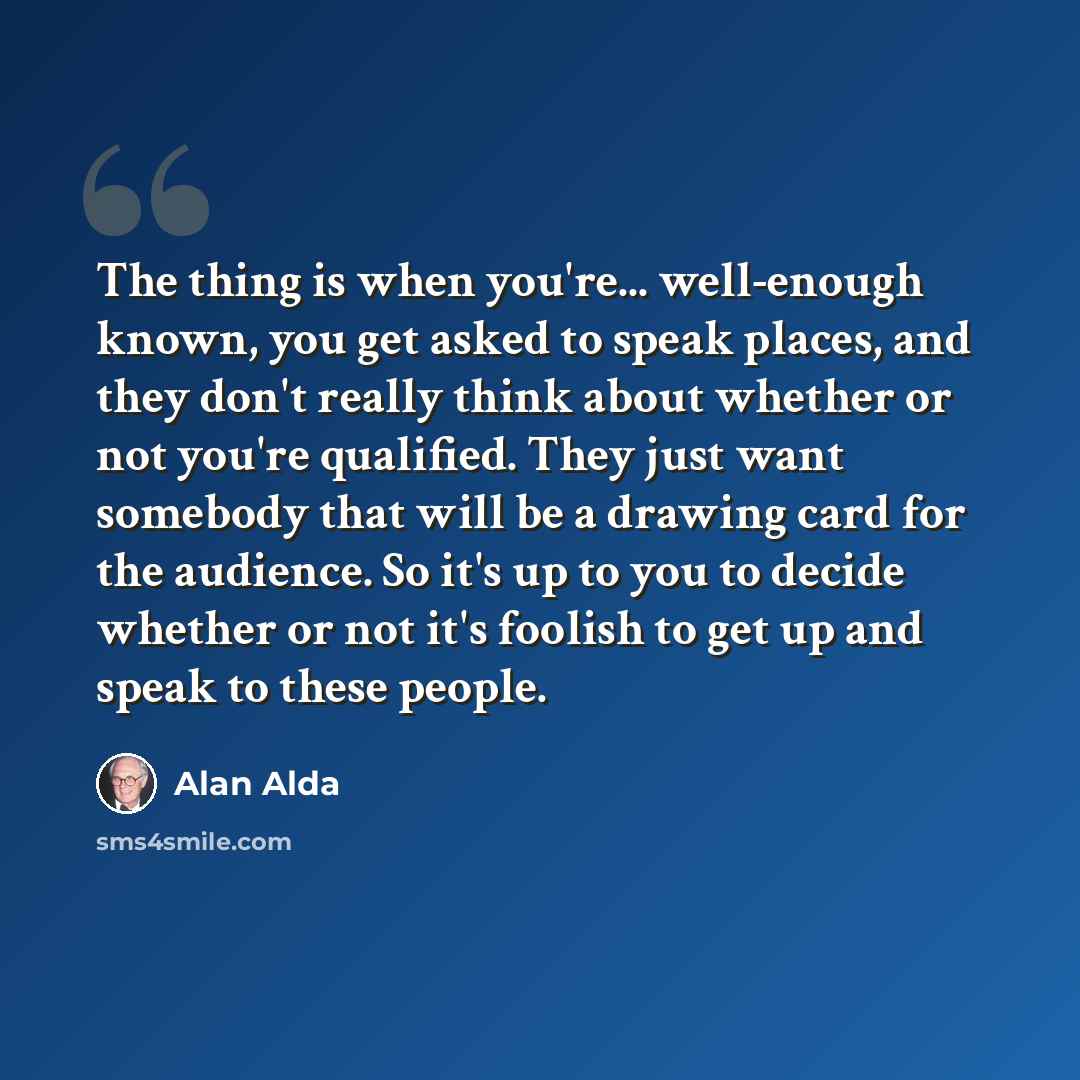 “The thing is when you're... well-enough known, you get asked to speak places, and they don't really think about whether or not you're qualified. They just want somebody that will be a drawing card for the audience. So it's up to you to decide whether or not it's foolish to get up and speak to…” quote by Alan Alda
