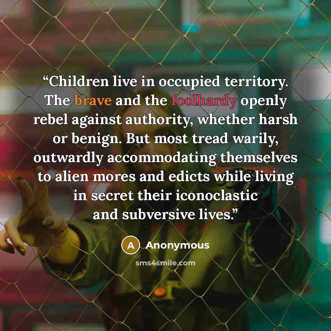 “Children live in occupied territory. The brave and the foolhardy openly rebel against authority, whether harsh or benign. But most tread warily, outwardly accommodating themselves to alien mores and edicts while living in secret their iconoclastic and subversive lives.” quote by Anonymous