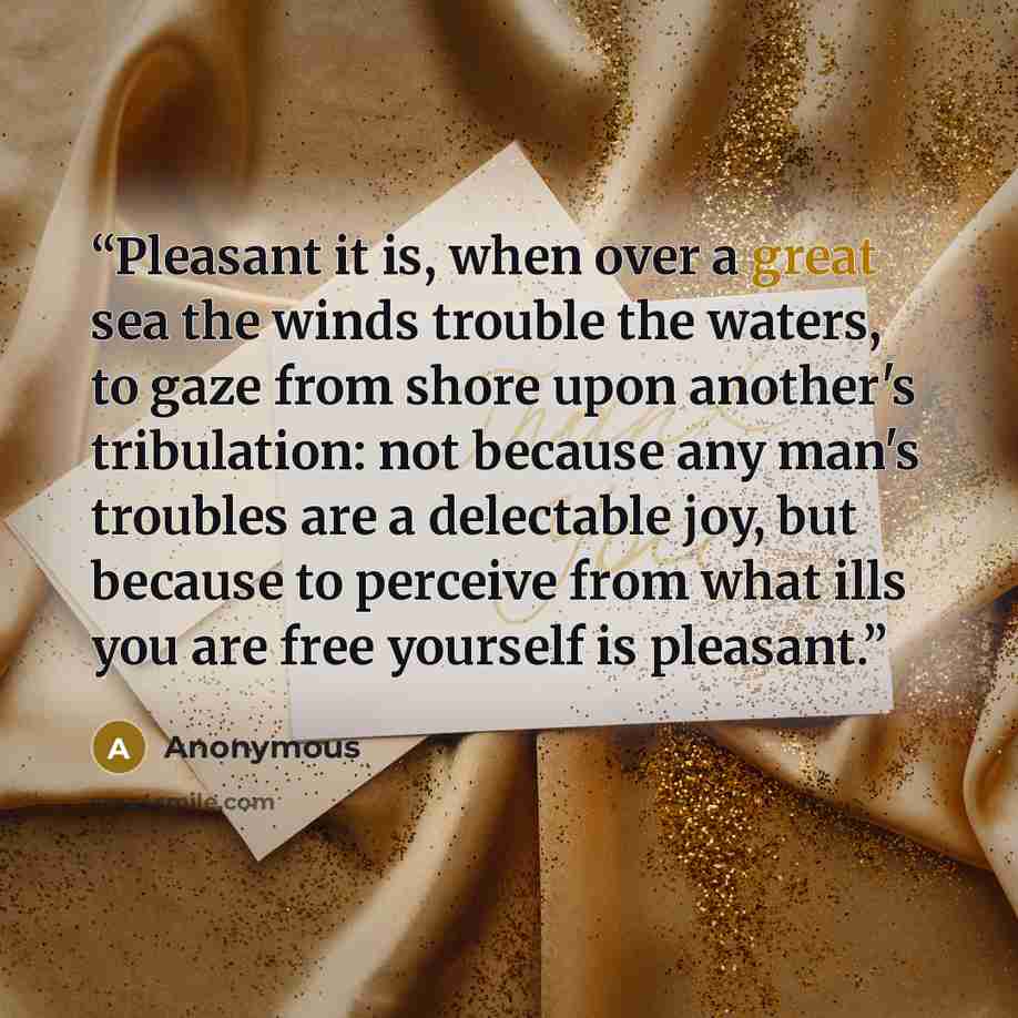 “Pleasant it is, when over a great sea the winds trouble the waters, to gaze from shore upon another's tribulation: not because any man's troubles are a delectable joy, but because to perceive from what ills you are free yourself is pleasant.” quote by Anonymous