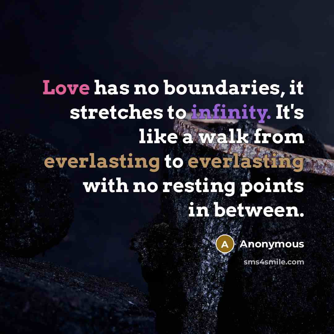 “Love has no boundaries, it stretches to infinity. It's like a walk from everlasting to everlasting with no resting points in between.” quote by Anonymous