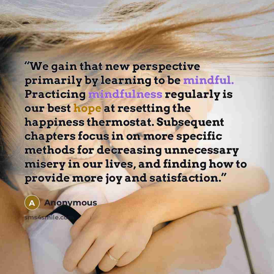 “We gain that new perspective primarily by learning to be mindful. Practicing mindfulness regularly is our best hope at resetting the happiness thermostat. Subsequent chapters focus in on more specific methods for decreasing unnecessary misery in our lives, and finding how to provide more joy and…” quote by Anonymous