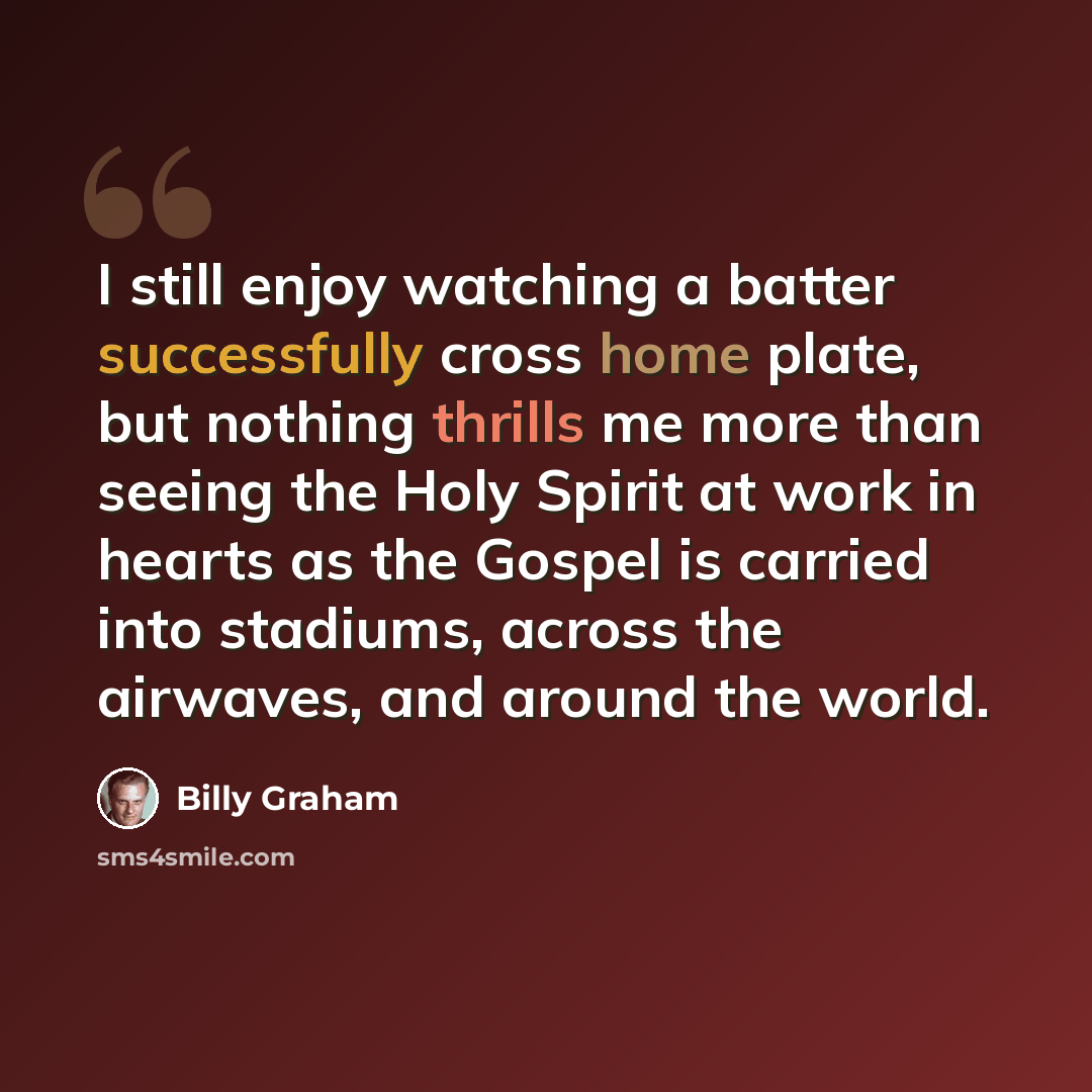 “I still enjoy watching a batter successfully cross home plate, but nothing thrills me more than seeing the Holy Spirit at work in hearts as the Gospel is carried into stadiums, across the airwaves, and around the world.” quote by Billy Graham