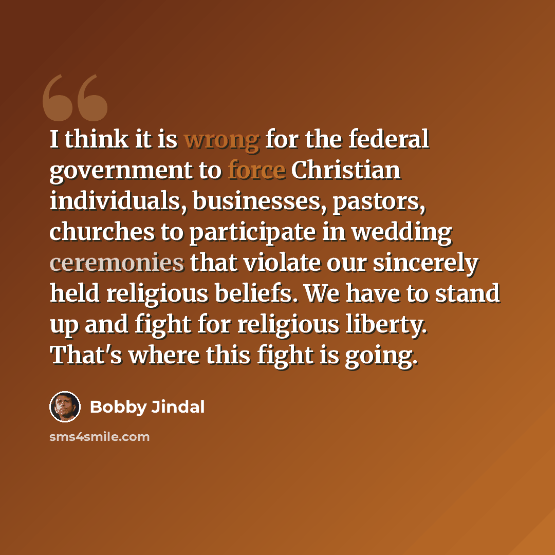 “I think it is wrong for the federal government to force Christian individuals, businesses, pastors, churches to participate in wedding ceremonies that violate our sincerely held religious beliefs. We have to stand up and fight for religious liberty. That's where this fight is going.” quote by Bobby Jindal