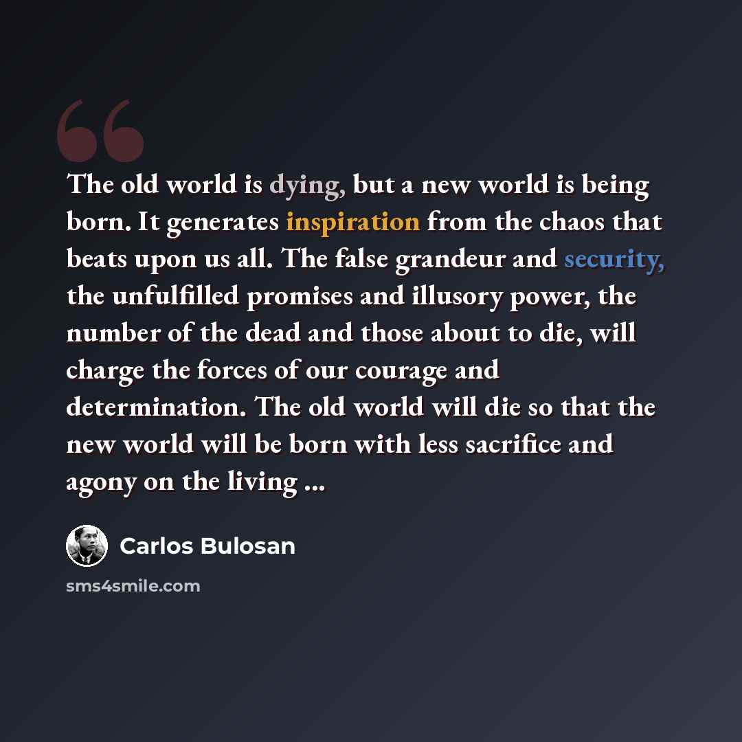 “The old world is dying, but a new world is being born. It generates inspiration from the chaos that beats upon us all. The false grandeur and security, the unfulfilled promises and illusory power, the number of the dead and those about to die, will charge the forces of our courage and…” quote by Carlos Bulosan
