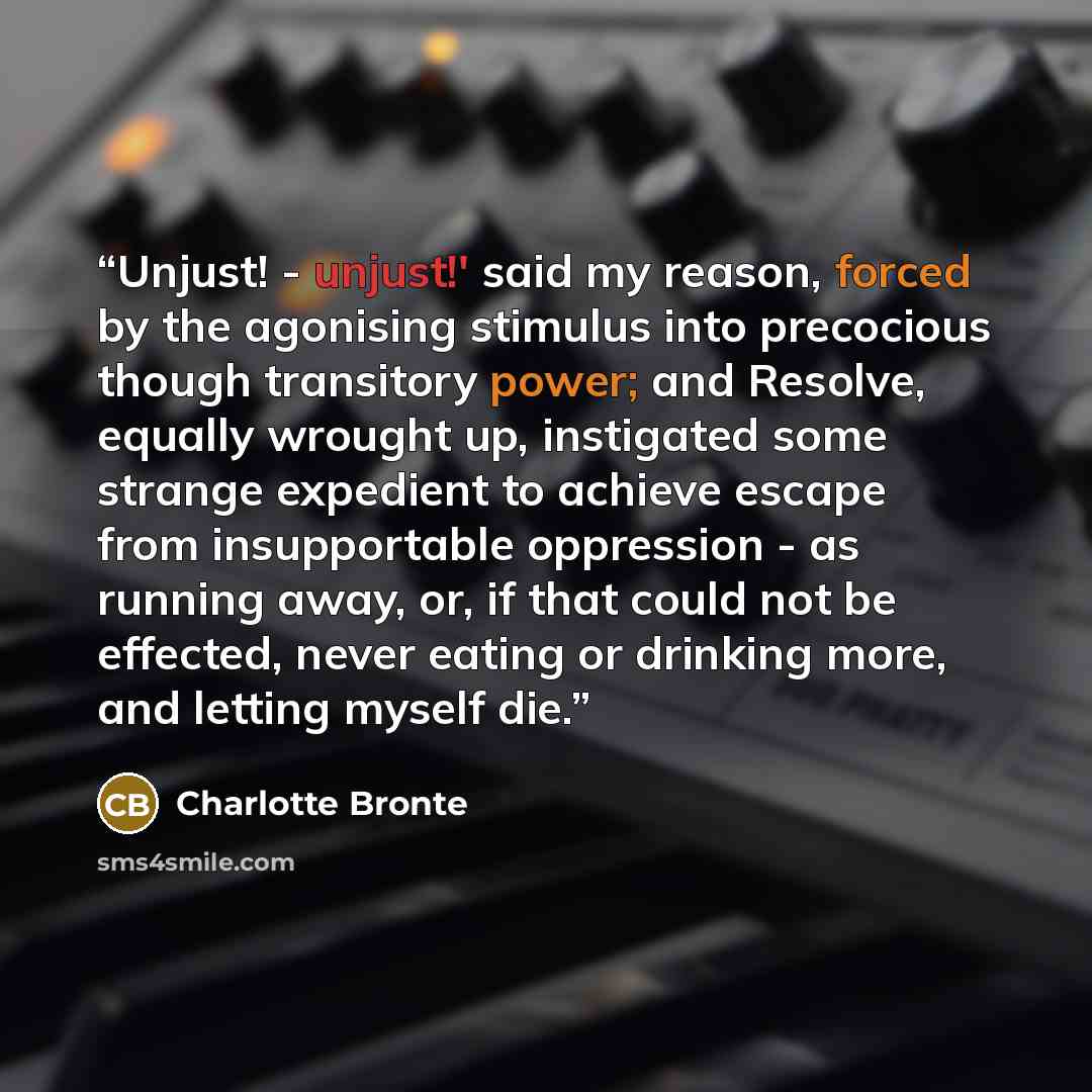 “Unjust! - unjust!' said my reason, forced by the agonising stimulus into precocious though transitory power; and Resolve, equally wrought up, instigated some strange expedient to achieve escape from insupportable oppression - as running away, or, if that could not be effected, never eating or…” quote by Charlotte Bronte