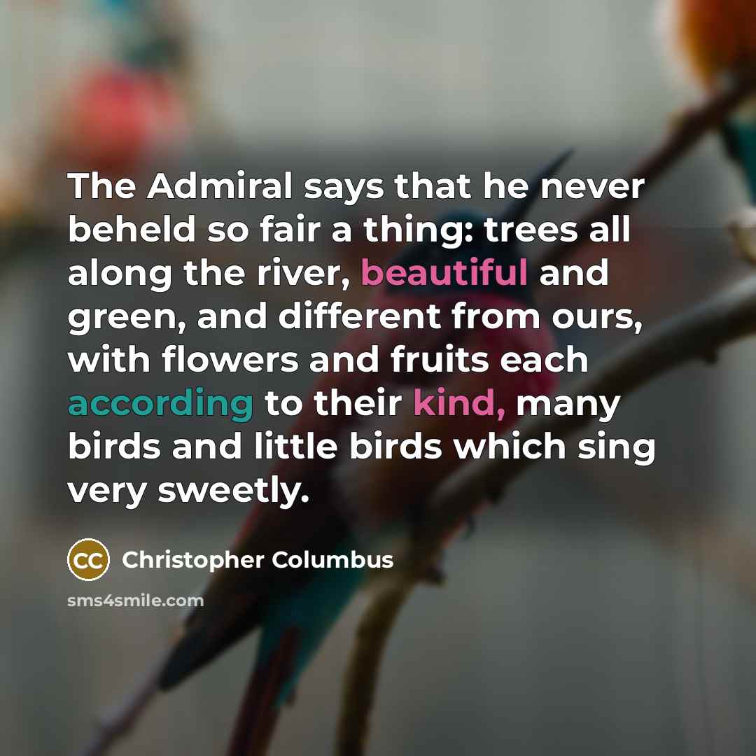 “The Admiral says that he never beheld so fair a thing: trees all along the river, beautiful and green, and different from ours, with flowers and fruits each according to their kind, many birds and little birds which sing very sweetly.” quote by Christopher Columbus