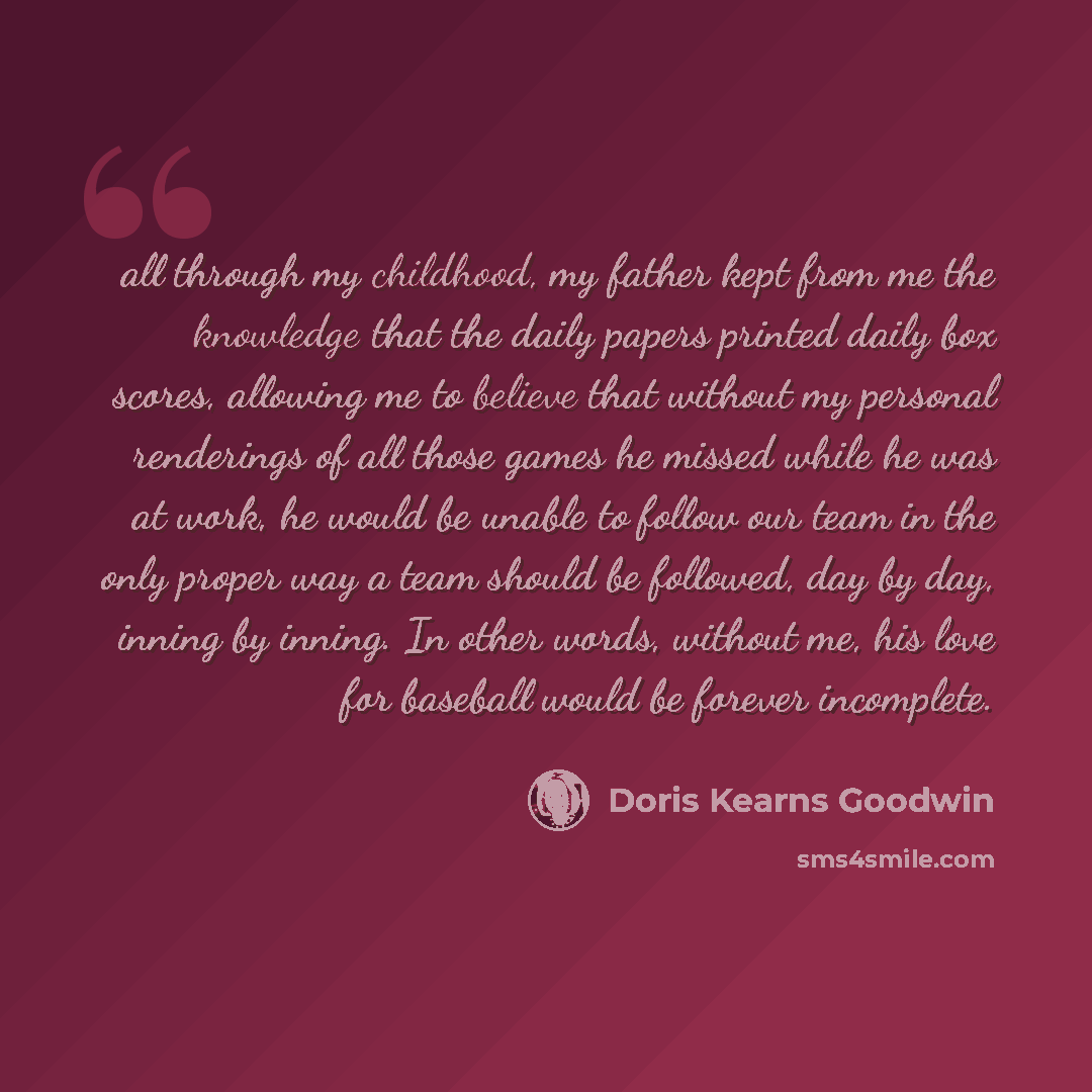 “all through my childhood, my father kept from me the knowledge that the daily papers printed daily box scores, allowing me to believe that without my personal renderings of all those games he missed while he was at work, he would be unable to follow our team in the only proper way a team should be…” quote by Doris Kearns Goodwin