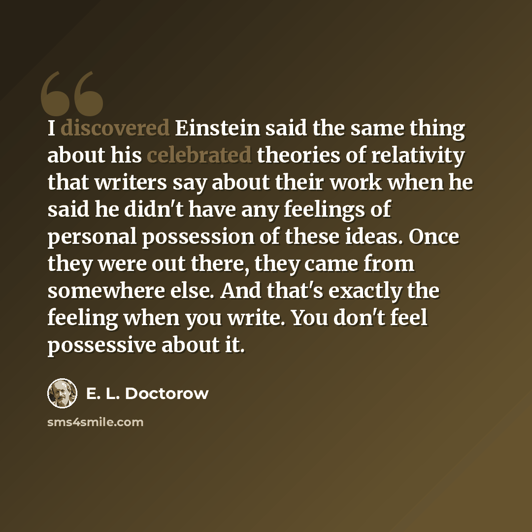 “I discovered Einstein said the same thing about his celebrated theories of relativity that writers say about their work when he said he didn't have any feelings of personal possession of these ideas. Once they were out there, they came from somewhere else. And that's exactly the feeling when you…” quote by E. L. Doctorow