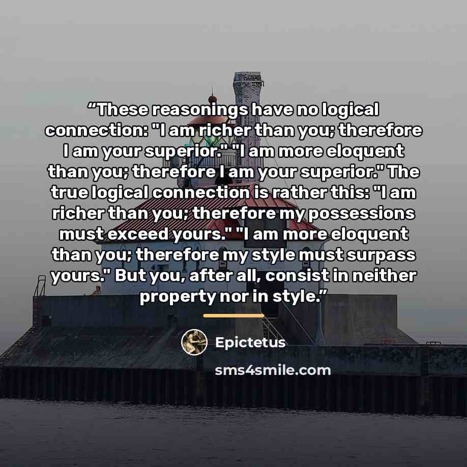 “These reasonings have no logical connection: "I am richer than you; therefore I am your superior." "I am more eloquent than you; therefore I am your superior." The true logical connection is rather this: "I am richer than you; therefore my possessions must exceed yours." "I am more eloquent than…” quote by Epictetus