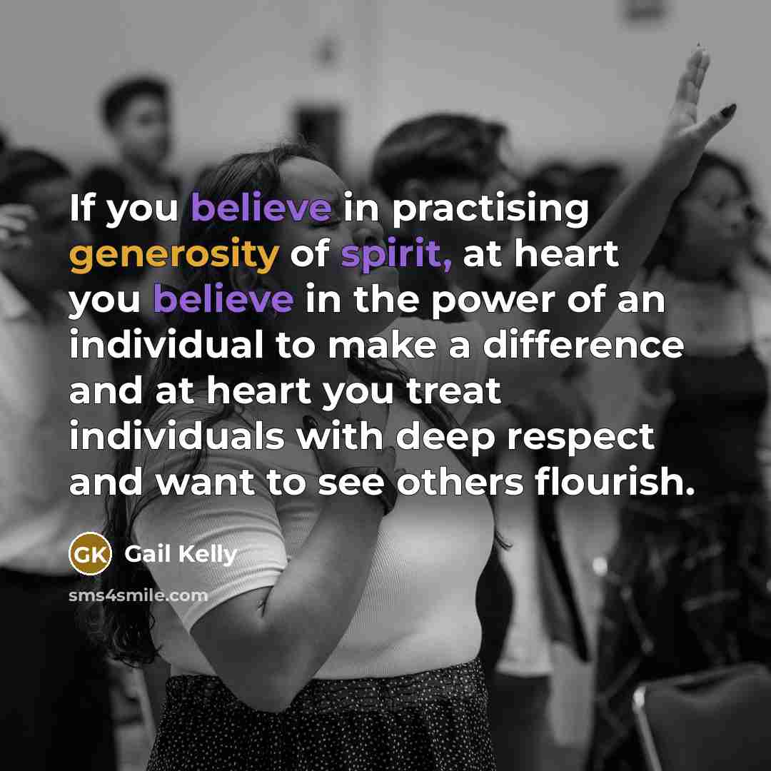 “If you believe in practising generosity of spirit, at heart you believe in the power of an individual to make a difference and at heart you treat individuals with deep respect and want to see others flourish.” quote by Gail Kelly