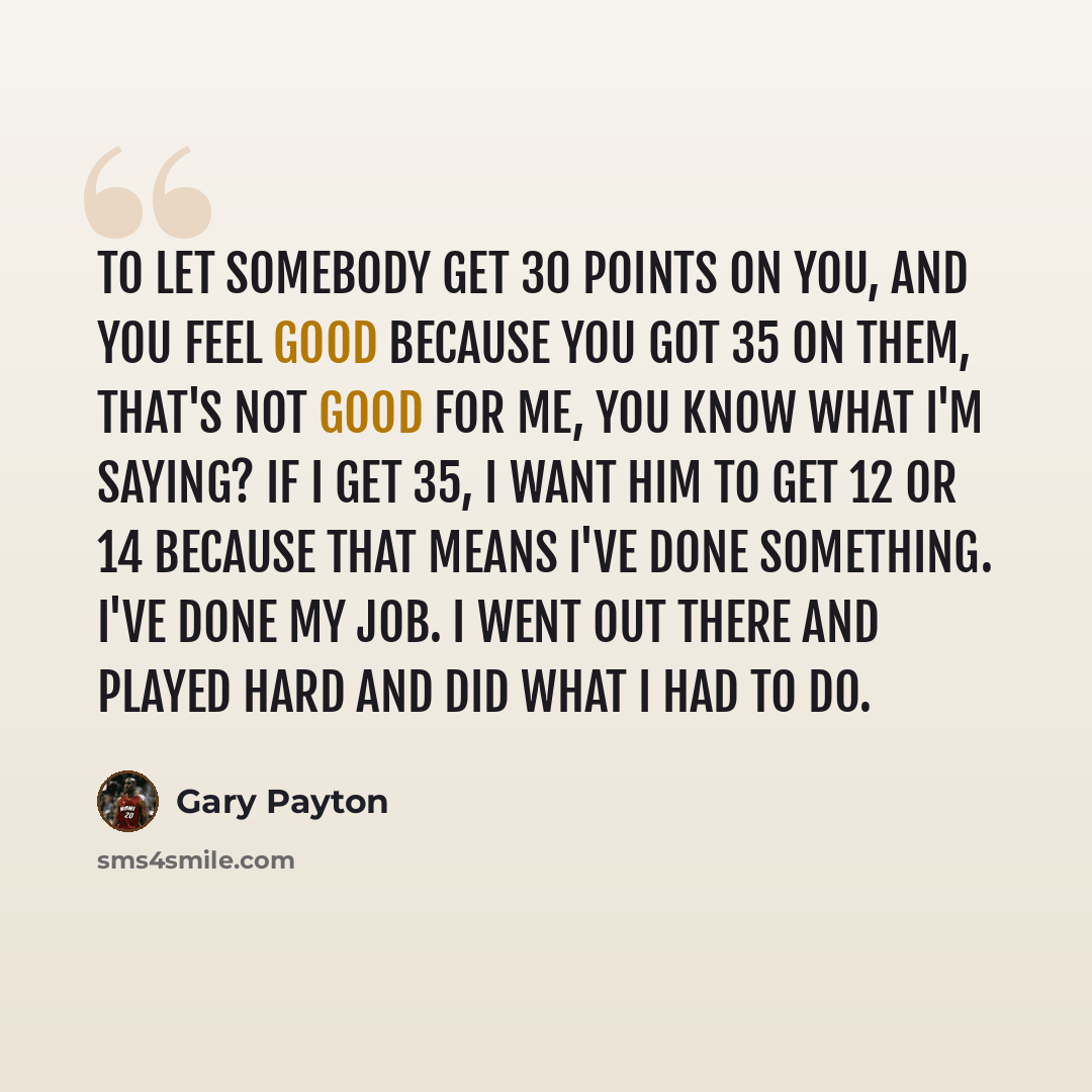 “To let somebody get 30 points on you, and you feel good because you got 35 on them, that's not good for me, you know what I'm saying? If I get 35, I want him to get 12 or 14 because that means I've done something. I've done my job. I went out there and played hard and did what I had to do.” quote by Gary Payton