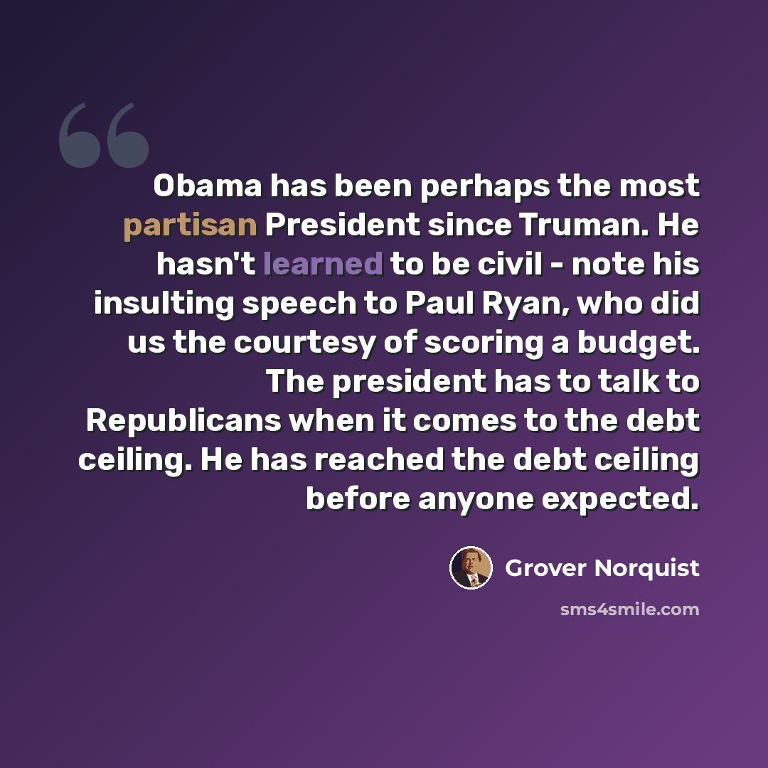 “Obama has been perhaps the most partisan President since Truman. He hasn't learned to be civil - note his insulting speech to Paul Ryan, who did us the courtesy of scoring a budget. The president has to talk to Republicans when it comes to the debt ceiling. He has reached the debt ceiling before…” quote by Grover Norquist