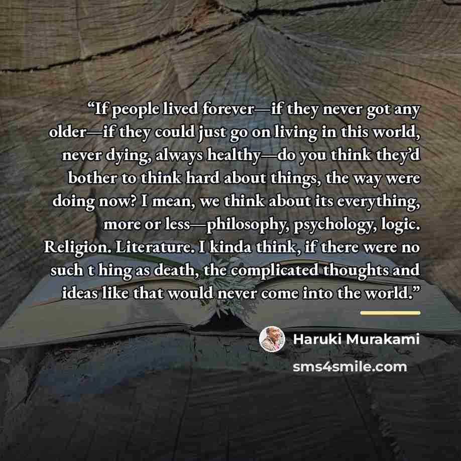 “If people lived forever—if they never got any older—if they could just go on living in this world, never dying, always healthy—do you think they’d bother to think hard about things, the way were doing now? I mean, we think about its everything, more or less—philosophy, psychology, logic. Religion…” quote by Haruki Murakami