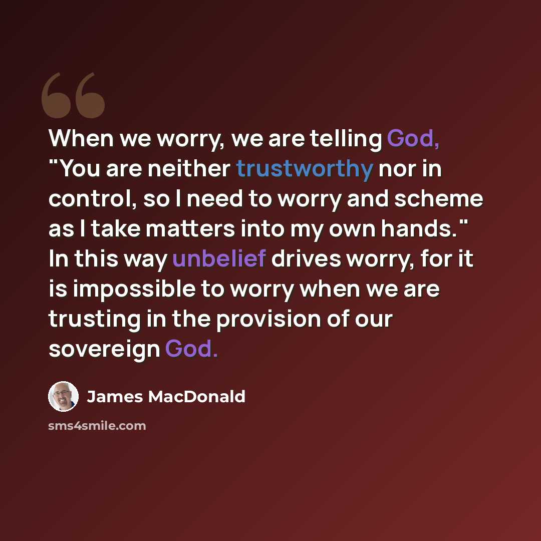 “When we worry, we are telling God, "You are neither trustworthy nor in control, so I need to worry and scheme as I take matters into my own hands." In this way unbelief drives worry, for it is impossible to worry when we are trusting in the provision of our sovereign God.” quote by James MacDonald
