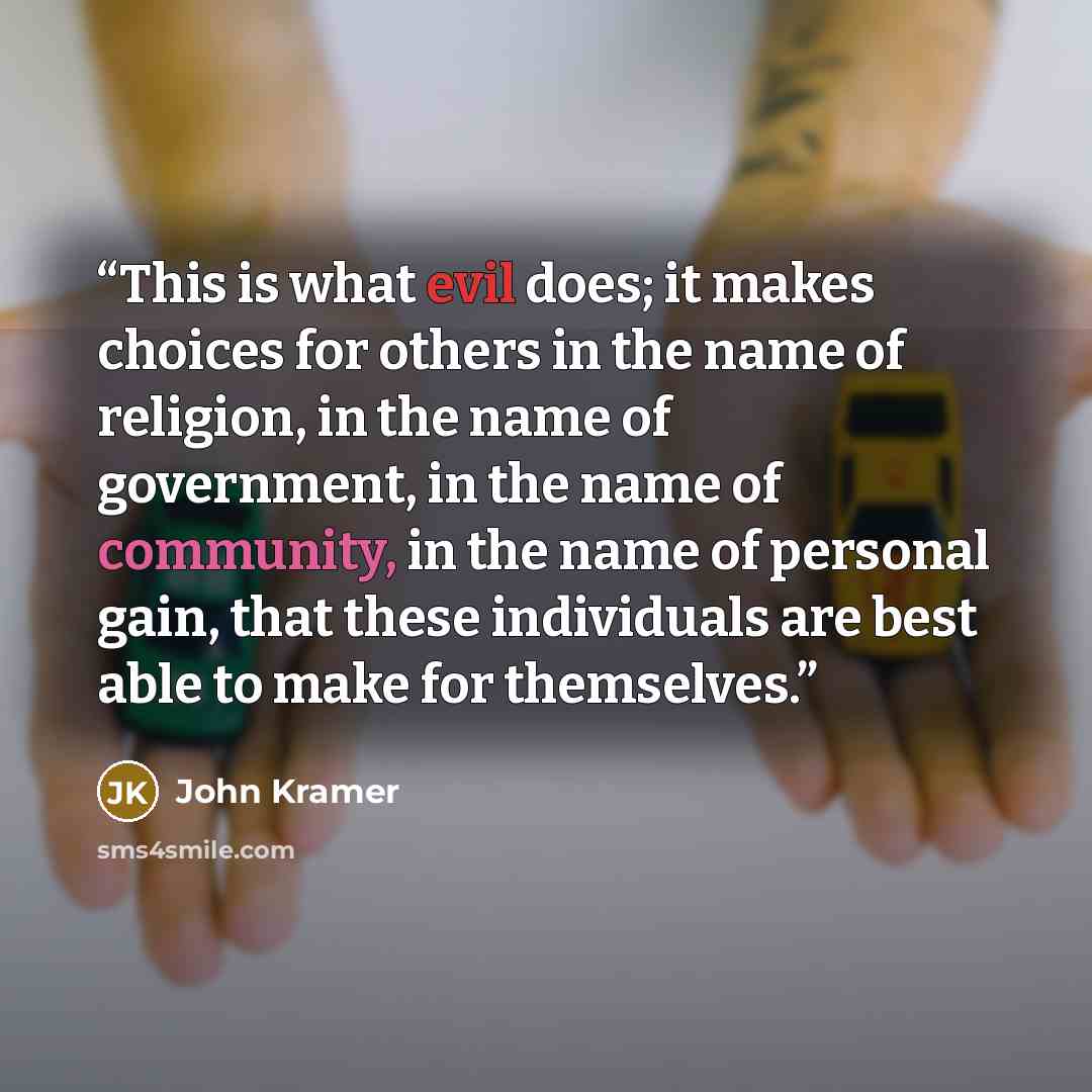 “This is what evil does; it makes choices for others in the name of religion, in the name of government, in the name of community, in the name of personal gain, that these individuals are best able to make for themselves.” quote by John Kramer