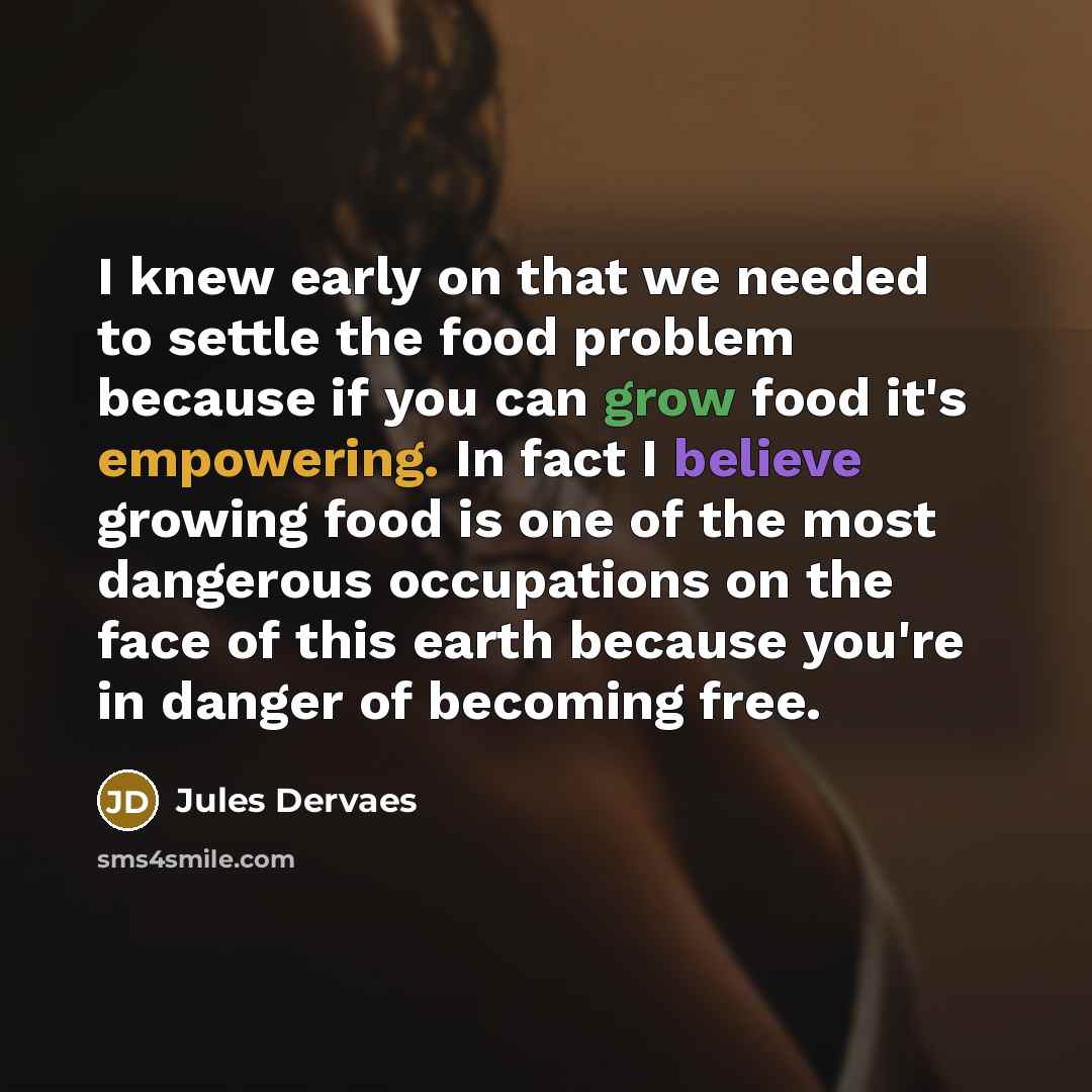 “I knew early on that we needed to settle the food problem because if you can grow food it's empowering. In fact I believe growing food is one of the most dangerous occupations on the face of this earth because you're in danger of becoming free.” quote by Jules Dervaes