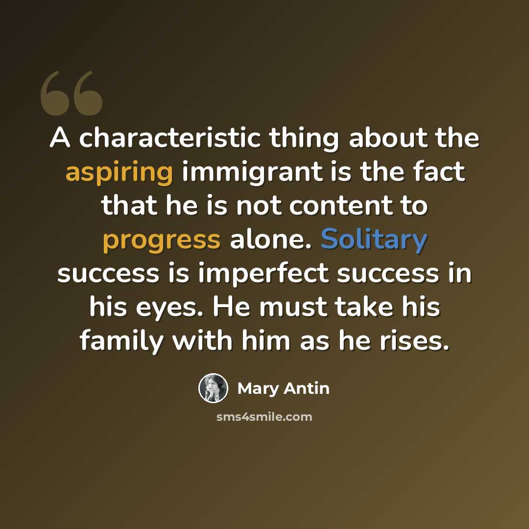 “A characteristic thing about the aspiring immigrant is the fact that he is not content to progress alone. Solitary success is imperfect success in his eyes. He must take his family with him as he rises.” quote by Mary Antin
