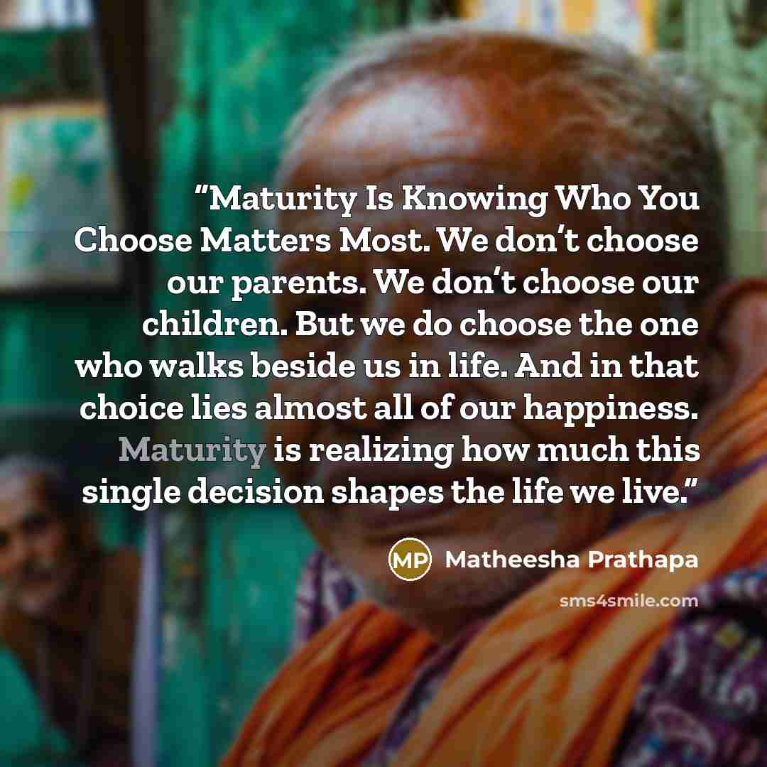 “Maturity Is Knowing Who You Choose Matters Most. We don’t choose our parents. We don’t choose our children. But we do choose the one who walks beside us in life. And in that choice lies almost all of our happiness. Maturity is realizing how much this single decision shapes the life we live.” quote by Matheesha Prathapa